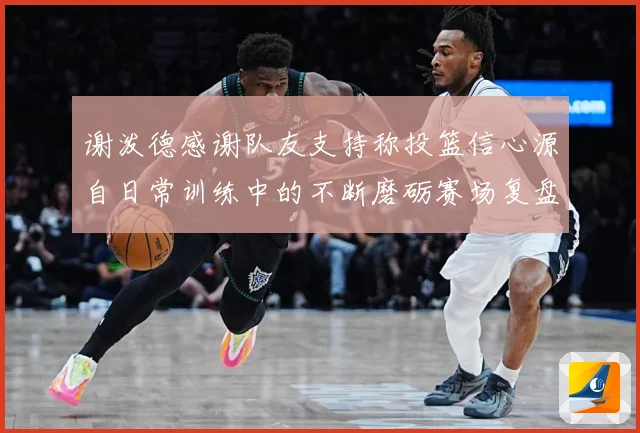 谢泼德感谢队友支持称投篮信心源自日常训练中的不断磨砺赛场复盘