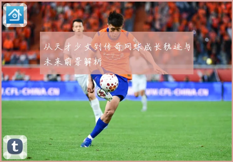 从天才少女到传奇网球成长轨迹与未来前景解析