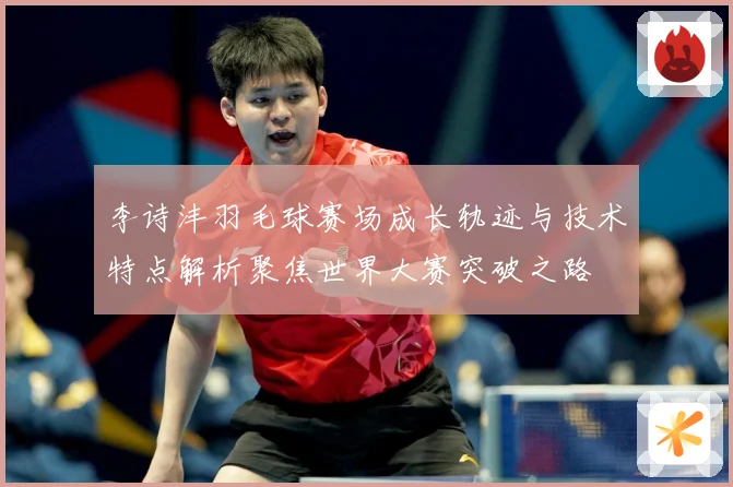 李诗沣羽毛球赛场成长轨迹与技术特点解析聚焦世界大赛突破之路
