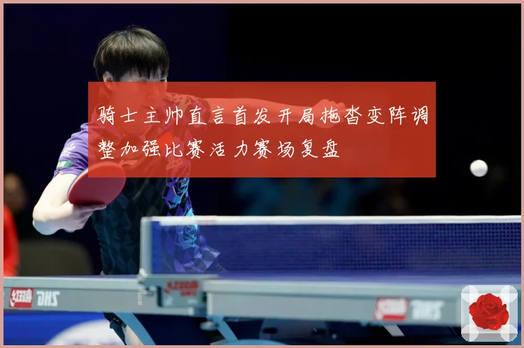 骑士主帅直言首发开局拖沓变阵调整加强比赛活力赛场复盘