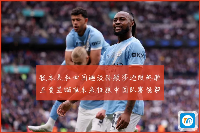 张本美和回国避谈孙颖莎连败终胜王曼昱瞄准未来征服中国队赛场解读