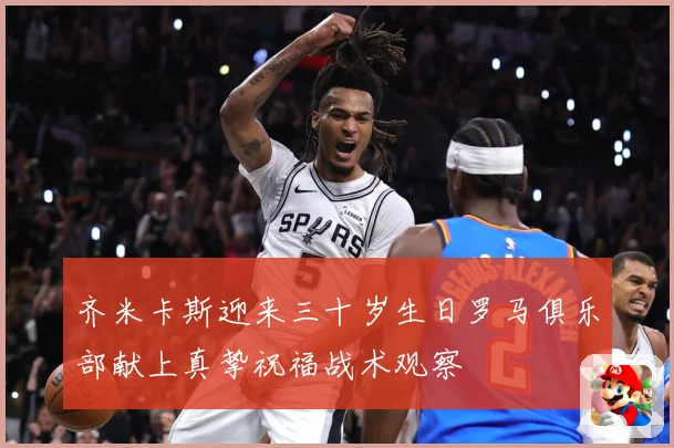齐米卡斯迎来三十岁生日罗马俱乐部献上真挚祝福战术观察