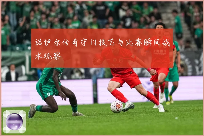 诺伊尔传奇守门技艺与比赛瞬间战术观察