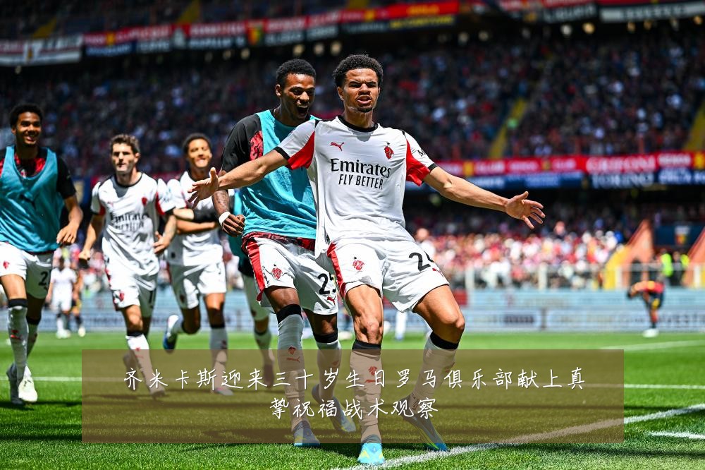齐米卡斯迎来三十岁生日罗马俱乐部献上真挚祝福战术观察