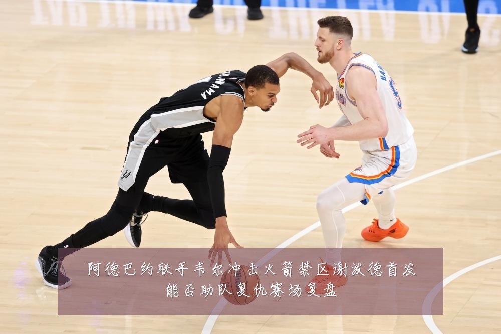 阿德巴约联手韦尔冲击火箭禁区谢泼德首发能否助队复仇赛场复盘