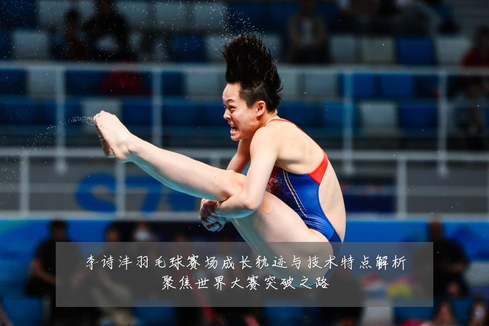 李诗沣羽毛球赛场成长轨迹与技术特点解析聚焦世界大赛突破之路