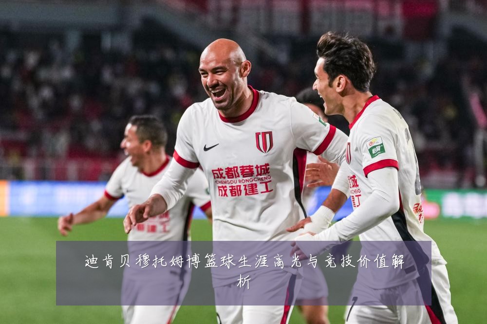 迪肯贝穆托姆博篮球生涯高光与竞技价值解析